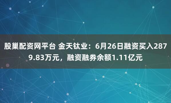 股巢配资网平台 金天钛业：6月26日融资买入2879.83万元，融资融券余额1.11亿元