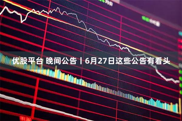 优股平台 晚间公告丨6月27日这些公告有看头