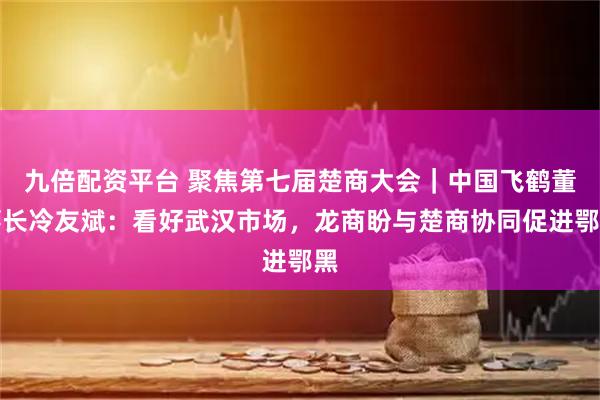 九倍配资平台 聚焦第七届楚商大会｜中国飞鹤董事长冷友斌：看好武汉市场，龙商盼与楚商协同促进鄂黑
