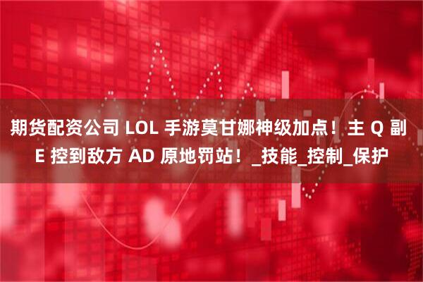 期货配资公司 LOL 手游莫甘娜神级加点！主 Q 副 E 控到敌方 AD 原地罚站！_技能_控制_保护