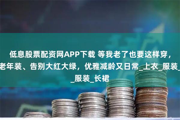低息股票配资网APP下载 等我老了也要这样穿，拒绝老年装、告别大红大绿，优雅减龄又日常_上衣_服装_长裙