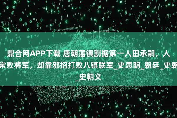 鼎合网APP下载 唐朝藩镇割据第一人田承嗣,人称常败将军,却靠邪招打败八镇联军_史思明_朝廷_史朝义