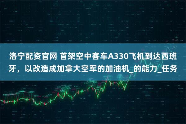 洛宁配资官网 首架空中客车A330飞机到达西班牙,以改造成加拿大空军的加油机_的能力_任务