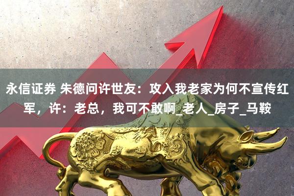 永信证券 朱德问许世友:攻入我老家为何不宣传红军,许:老总,我可不敢啊_老人_房子_马鞍