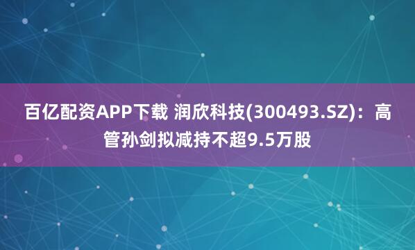 百亿配资APP下载 润欣科技(300493.SZ):高管孙剑拟减持不超9.5万股