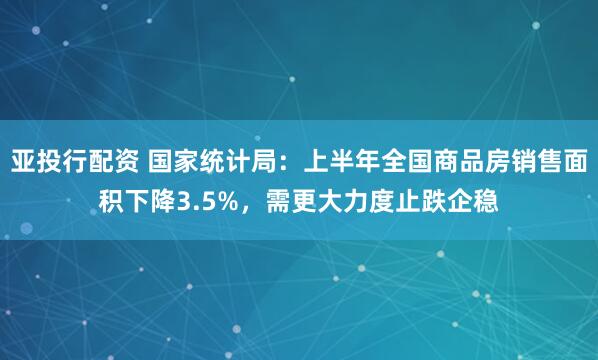 亚投行配资 国家统计局：上半年全国商品房销售面积下降3.5%，需更大力度止跌企稳