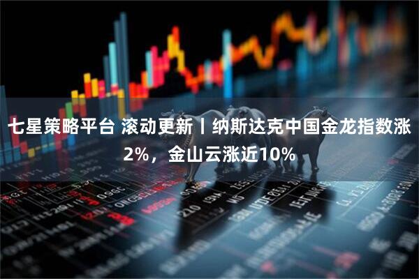 七星策略平台 滚动更新丨纳斯达克中国金龙指数涨2%，金山云涨近10%