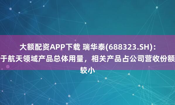 大额配资APP下载 瑞华泰(688323.SH):受制于航天领域产品总体用量,相关产品占公司营收份额较小