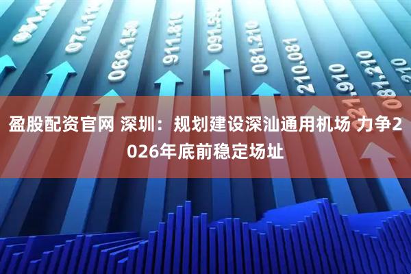 盈股配资官网 深圳：规划建设深汕通用机场 力争2026年底前稳定场址