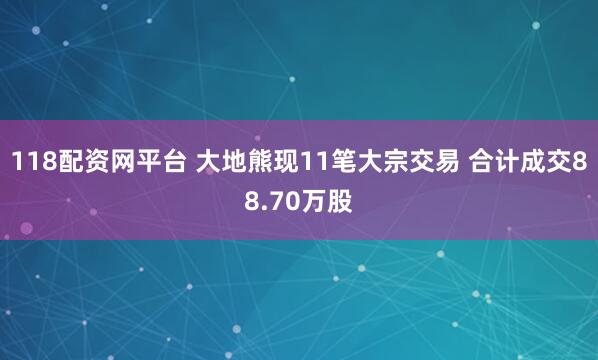 118配资网平台 大地熊现11笔大宗交易 合计成交88.70万股
