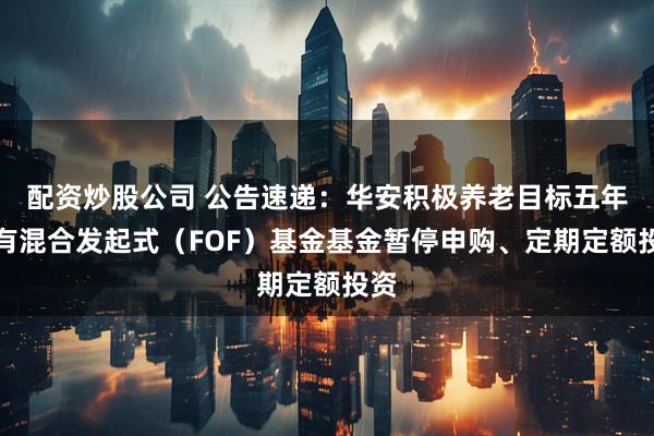 配资炒股公司 公告速递:华安积极养老目标五年持有混合发起式(FOF)基金基金暂停申购、定期定额投资