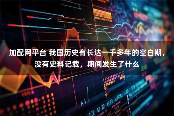 加配网平台 我国历史有长达一千多年的空白期,没有史料记载,期间发生了什么