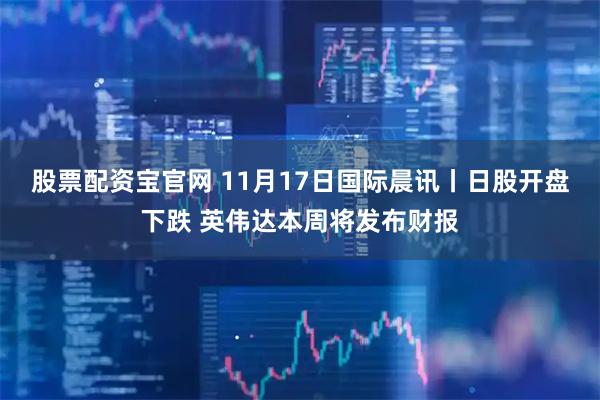 股票配资宝官网 11月17日国际晨讯丨日股开盘下跌 英伟达本周将发布财报