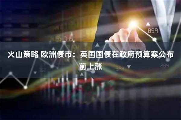 火山策略 欧洲债市:英国国债在政府预算案公布前上涨