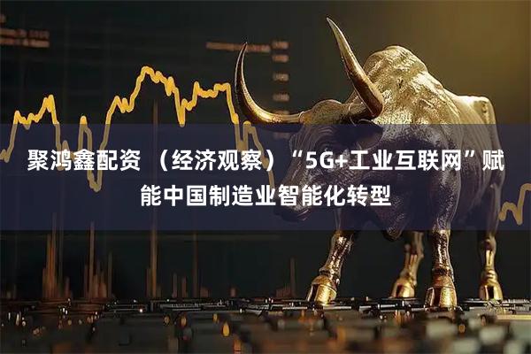 聚鸿鑫配资 （经济观察）“5G+工业互联网”赋能中国制造业智能化转型