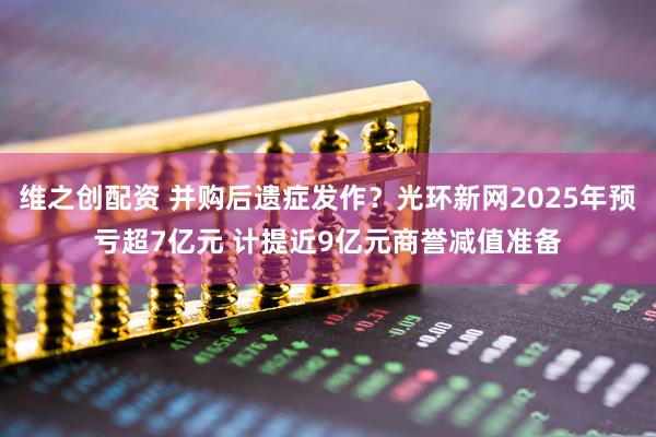 维之创配资 并购后遗症发作？光环新网2025年预亏超7亿元 计提近9亿元商誉减值准备