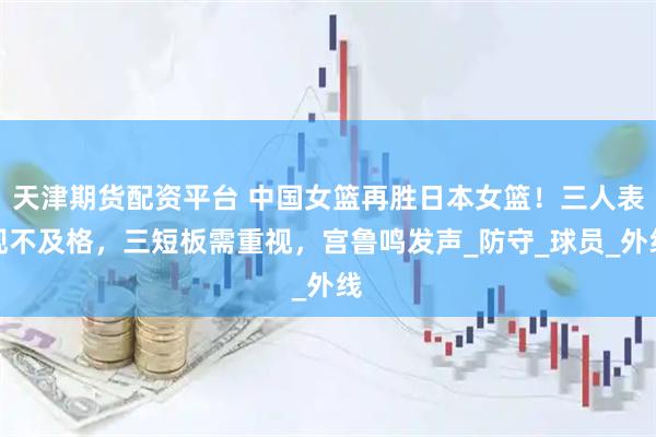 天津期货配资平台 中国女篮再胜日本女篮！三人表现不及格，三短板需重视，宫鲁鸣发声_防守_球员_外线