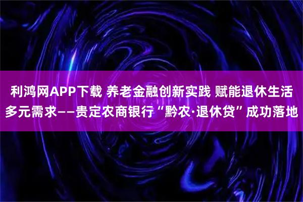 利鸿网APP下载 养老金融创新实践 赋能退休生活多元需求——贵定农商银行“黔农·退休贷”成功落地