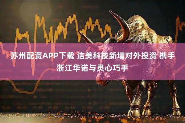 苏州配资APP下载 洁美科技新增对外投资 携手浙江华诺与灵心巧手