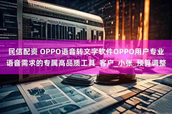 民信配资 OPPO语音转文字软件OPPO用户专业语音需求的专属高品质工具_客户_小张_预算调整