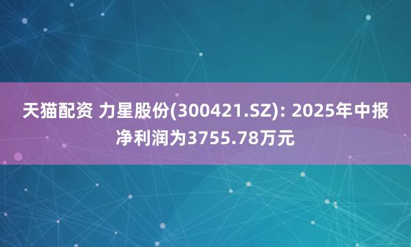 天猫配资 力星股份(300421.SZ): 2025年中报净利润为3755.78万元