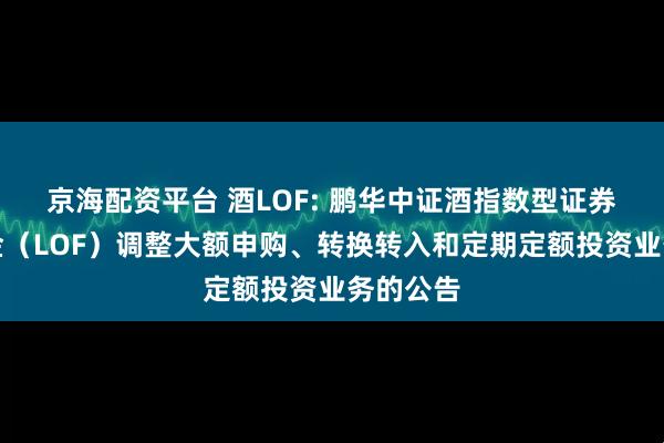 京海配资平台 酒LOF: 鹏华中证酒指数型证券投资基金（LOF）调整大额申购、转换转入和定期定额投资业务的公告