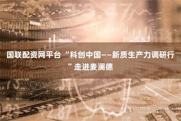 国联配资网平台 “科创中国——新质生产力调研行”走进麦澜德