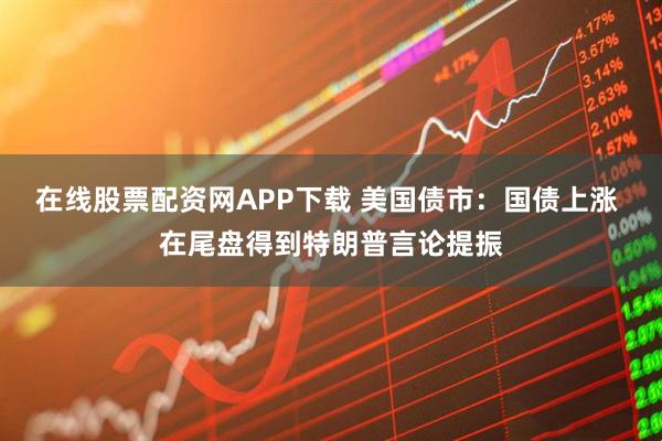在线股票配资网APP下载 美国债市:国债上涨 在尾盘得到特朗普言论提振